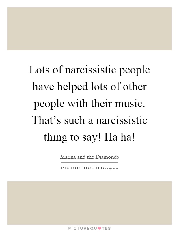 Lots of narcissistic people have helped lots of other people with their music. That's such a narcissistic thing to say! Ha ha! Picture Quote #1