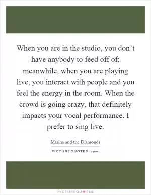 When you are in the studio, you don’t have anybody to feed off of; meanwhile, when you are playing live, you interact with people and you feel the energy in the room. When the crowd is going crazy, that definitely impacts your vocal performance. I prefer to sing live Picture Quote #1