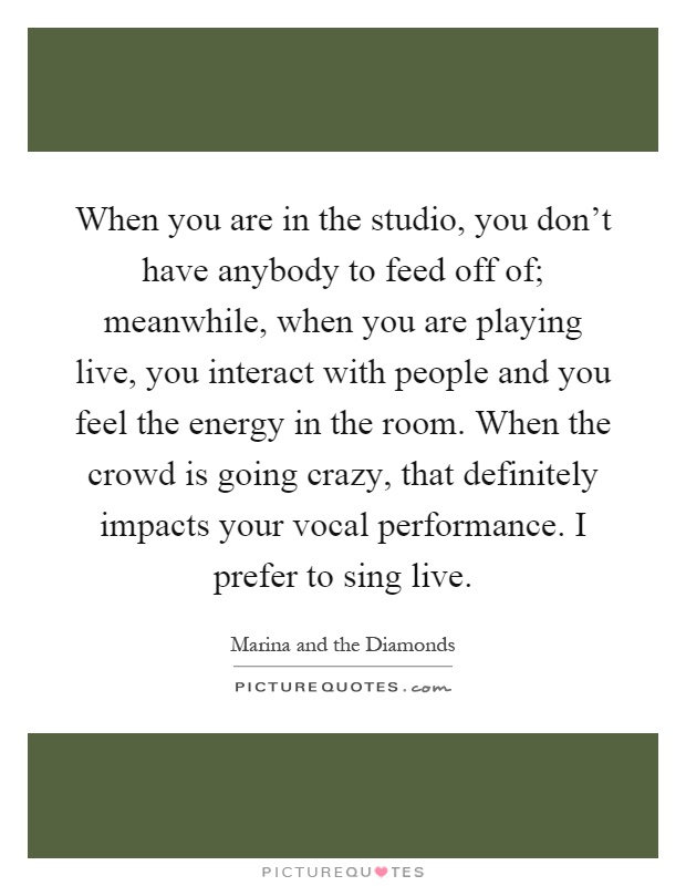 When you are in the studio, you don't have anybody to feed off of; meanwhile, when you are playing live, you interact with people and you feel the energy in the room. When the crowd is going crazy, that definitely impacts your vocal performance. I prefer to sing live Picture Quote #1