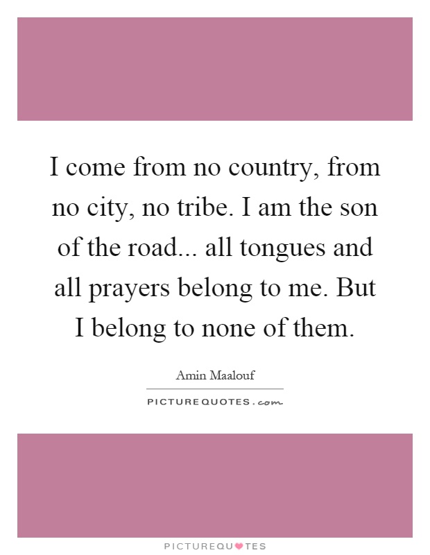 I come from no country, from no city, no tribe. I am the son of the road... all tongues and all prayers belong to me. But I belong to none of them Picture Quote #1