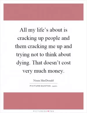 All my life’s about is cracking up people and them cracking me up and trying not to think about dying. That doesn’t cost very much money Picture Quote #1