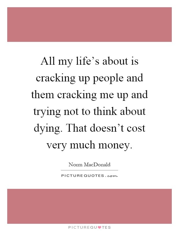 All my life's about is cracking up people and them cracking me up and trying not to think about dying. That doesn't cost very much money Picture Quote #1