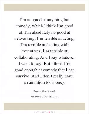 I’m no good at anything but comedy, which I think I’m good at. I’m absolutely no good at networking; I’m terrible at acting; I’m terrible at dealing with executives; I’m terrible at collaborating. And I say whatever I want to say. But I think I’m good enough at comedy that I can survive. And I don’t really have an ambition for money Picture Quote #1