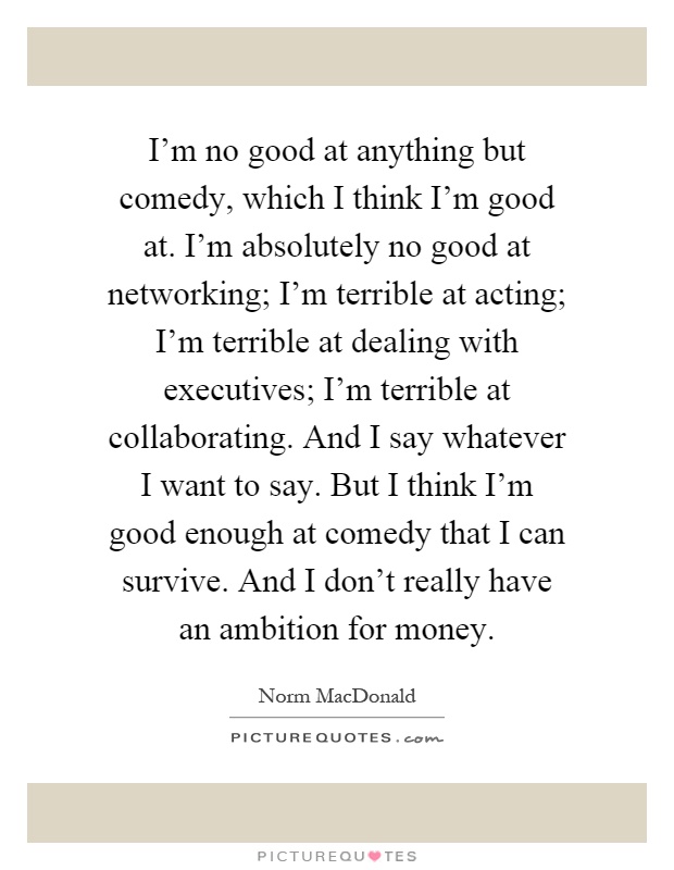 I'm no good at anything but comedy, which I think I'm good at. I'm absolutely no good at networking; I'm terrible at acting; I'm terrible at dealing with executives; I'm terrible at collaborating. And I say whatever I want to say. But I think I'm good enough at comedy that I can survive. And I don't really have an ambition for money Picture Quote #1