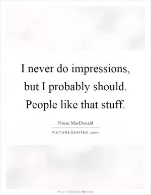 I never do impressions, but I probably should. People like that stuff Picture Quote #1