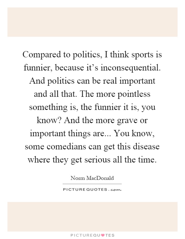 Compared to politics, I think sports is funnier, because it's inconsequential. And politics can be real important and all that. The more pointless something is, the funnier it is, you know? And the more grave or important things are... You know, some comedians can get this disease where they get serious all the time Picture Quote #1