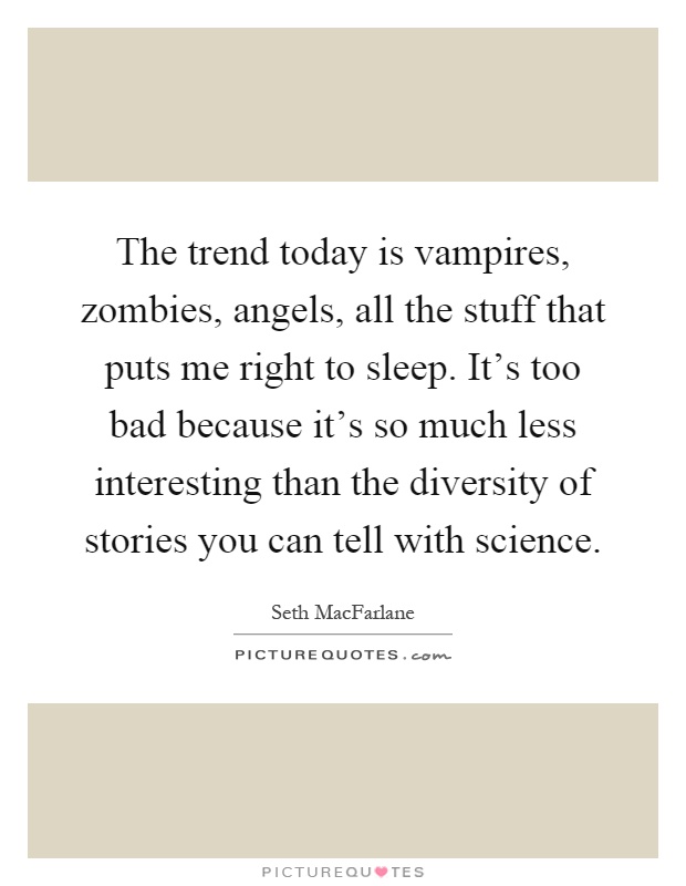 The trend today is vampires, zombies, angels, all the stuff that puts me right to sleep. It's too bad because it's so much less interesting than the diversity of stories you can tell with science Picture Quote #1
