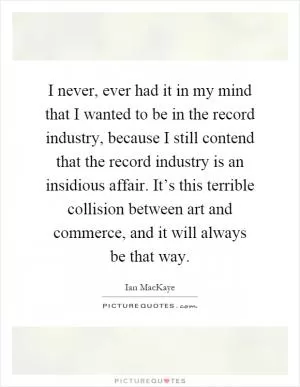 I never, ever had it in my mind that I wanted to be in the record industry, because I still contend that the record industry is an insidious affair. It’s this terrible collision between art and commerce, and it will always be that way Picture Quote #1