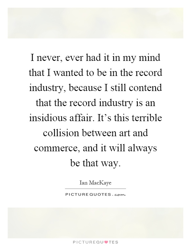 I never, ever had it in my mind that I wanted to be in the record industry, because I still contend that the record industry is an insidious affair. It's this terrible collision between art and commerce, and it will always be that way Picture Quote #1