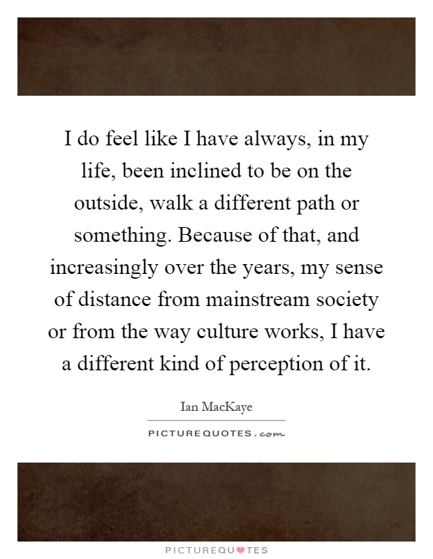 I do feel like I have always, in my life, been inclined to be on the outside, walk a different path or something. Because of that, and increasingly over the years, my sense of distance from mainstream society or from the way culture works, I have a different kind of perception of it Picture Quote #1