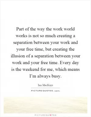 Part of the way the work world works is not so much creating a separation between your work and your free time, but creating the illusion of a separation between your work and your free time. Every day is the weekend for me, which means I’m always busy Picture Quote #1