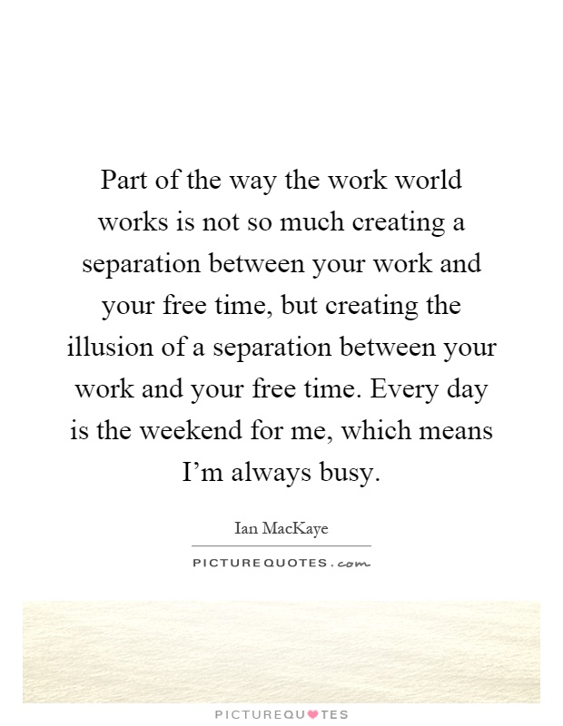 Part of the way the work world works is not so much creating a separation between your work and your free time, but creating the illusion of a separation between your work and your free time. Every day is the weekend for me, which means I'm always busy Picture Quote #1