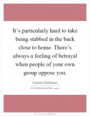 It’s particularly hard to take being stabbed in the back close to home. There’s always a feeling of betrayal when people of your own group oppose you Picture Quote #1