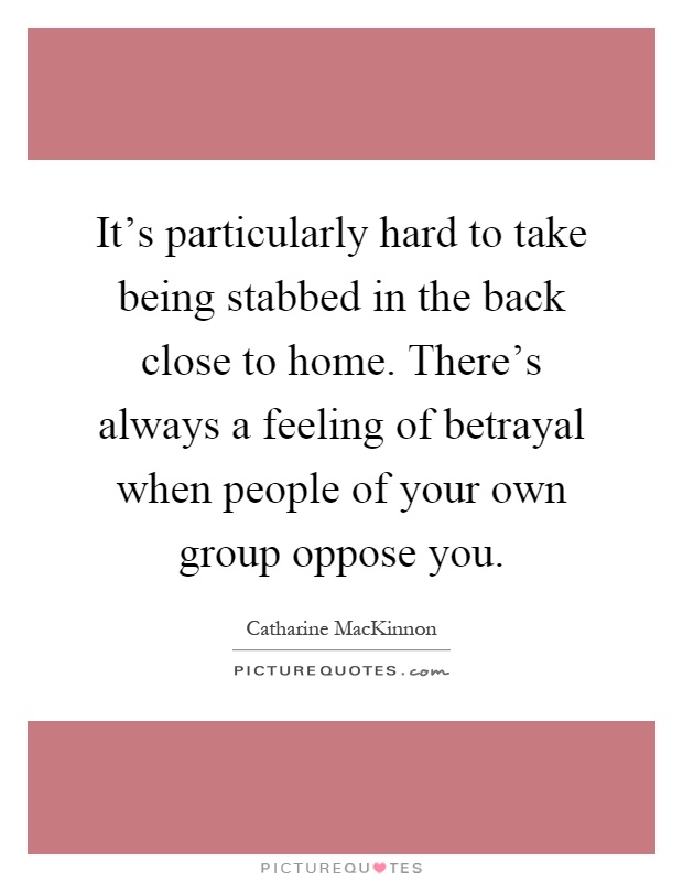 It's particularly hard to take being stabbed in the back close to home. There's always a feeling of betrayal when people of your own group oppose you Picture Quote #1