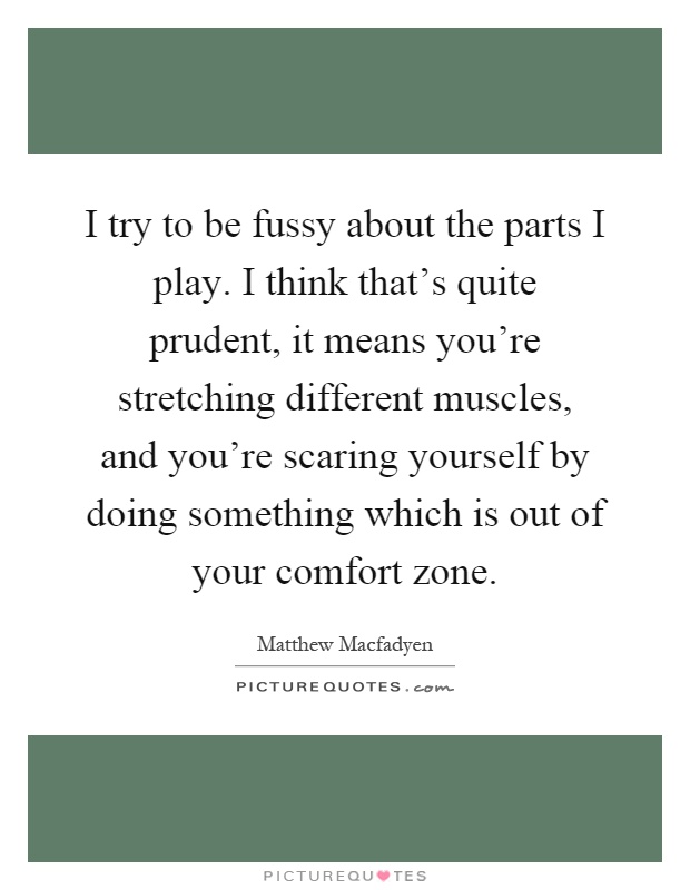 I try to be fussy about the parts I play. I think that's quite prudent, it means you're stretching different muscles, and you're scaring yourself by doing something which is out of your comfort zone Picture Quote #1