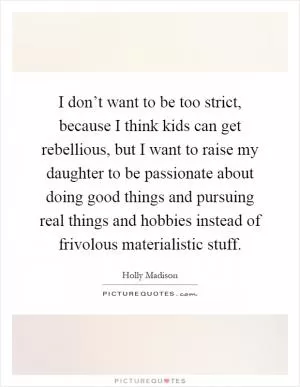 I don’t want to be too strict, because I think kids can get rebellious, but I want to raise my daughter to be passionate about doing good things and pursuing real things and hobbies instead of frivolous materialistic stuff Picture Quote #1