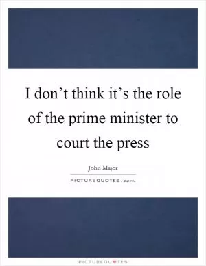 I don’t think it’s the role of the prime minister to court the press Picture Quote #1