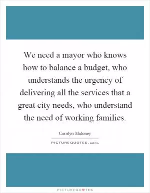 We need a mayor who knows how to balance a budget, who understands the urgency of delivering all the services that a great city needs, who understand the need of working families Picture Quote #1
