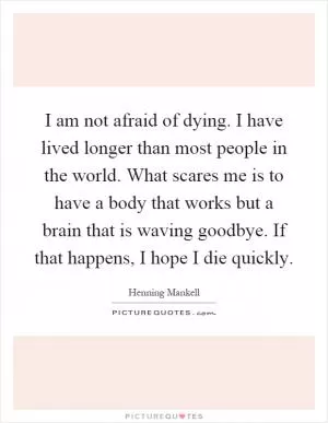 I am not afraid of dying. I have lived longer than most people in the world. What scares me is to have a body that works but a brain that is waving goodbye. If that happens, I hope I die quickly Picture Quote #1