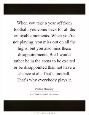 When you take a year off from football, you come back for all the enjoyable moments. When you’re not playing, you miss out on all the highs, but you also miss these disappointments. But I would rather be in the arena to be excited or be disappointed than not have a chance at all. That’s football. That’s why everybody plays it Picture Quote #1