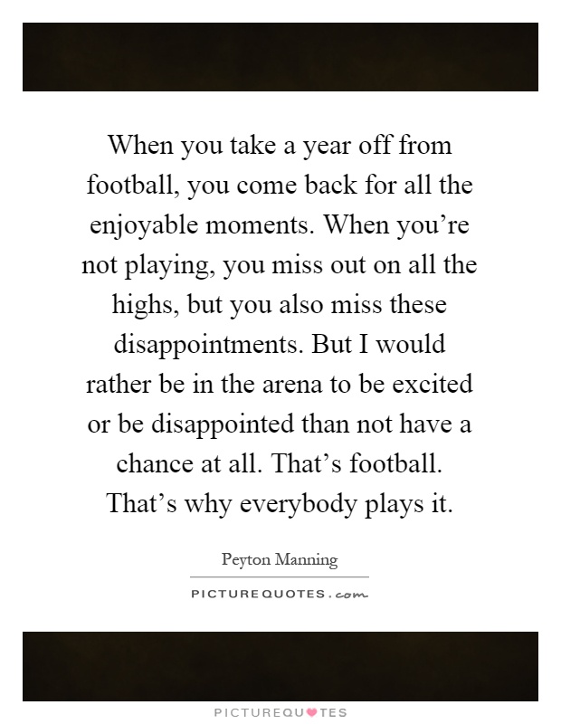 When you take a year off from football, you come back for all the enjoyable moments. When you're not playing, you miss out on all the highs, but you also miss these disappointments. But I would rather be in the arena to be excited or be disappointed than not have a chance at all. That's football. That's why everybody plays it Picture Quote #1