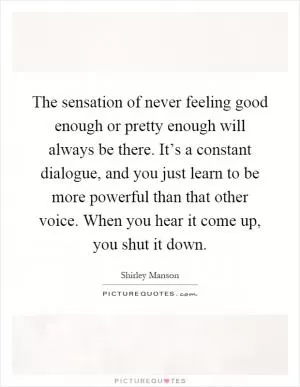 The sensation of never feeling good enough or pretty enough will always be there. It’s a constant dialogue, and you just learn to be more powerful than that other voice. When you hear it come up, you shut it down Picture Quote #1