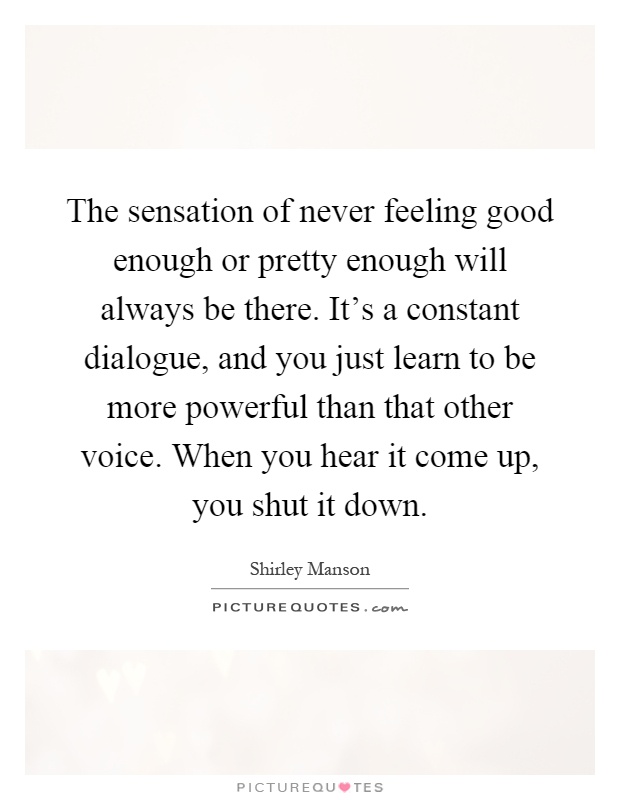 The sensation of never feeling good enough or pretty enough will always be there. It's a constant dialogue, and you just learn to be more powerful than that other voice. When you hear it come up, you shut it down Picture Quote #1
