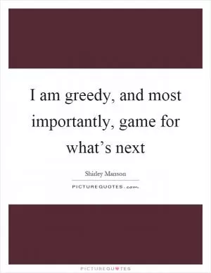 I am greedy, and most importantly, game for what’s next Picture Quote #1