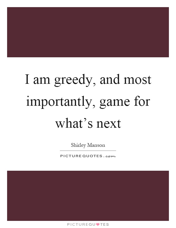 I am greedy, and most importantly, game for what's next Picture Quote #1
