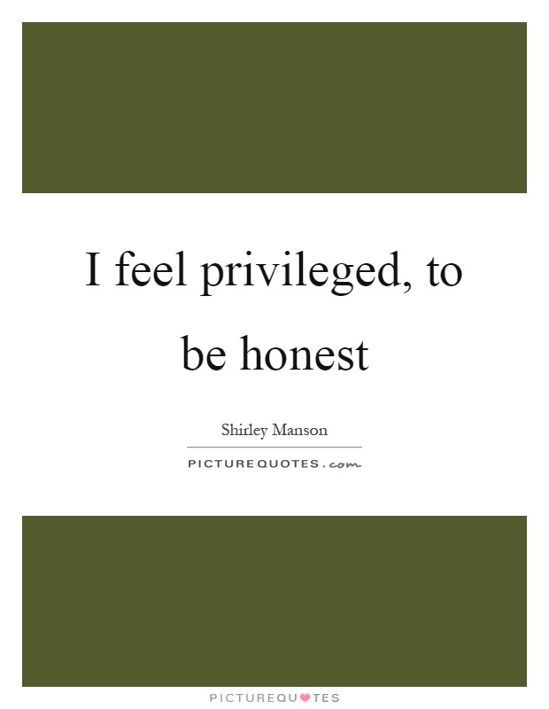 I feel privileged, to be honest Picture Quote #1