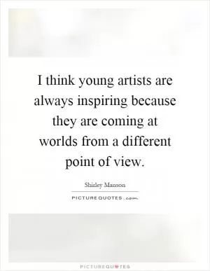 I think young artists are always inspiring because they are coming at worlds from a different point of view Picture Quote #1