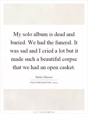 My solo album is dead and buried. We had the funeral. It was sad and I cried a lot but it made such a beautiful corpse that we had an open casket Picture Quote #1