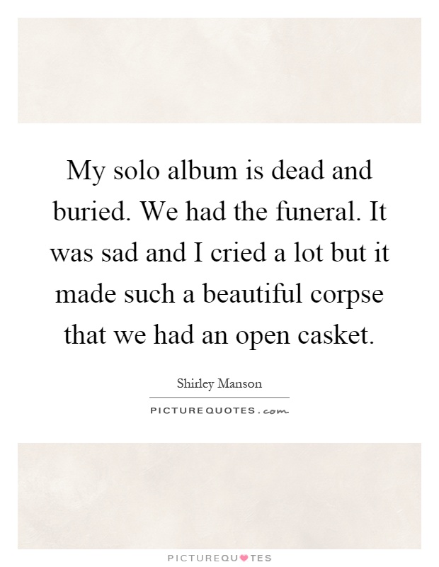 My solo album is dead and buried. We had the funeral. It was sad and I cried a lot but it made such a beautiful corpse that we had an open casket Picture Quote #1