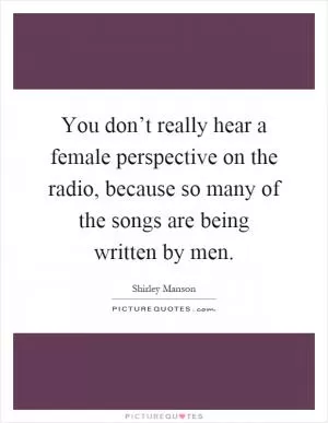 You don’t really hear a female perspective on the radio, because so many of the songs are being written by men Picture Quote #1