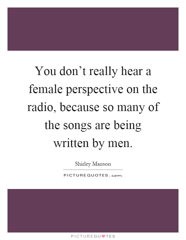 You don't really hear a female perspective on the radio, because so many of the songs are being written by men Picture Quote #1