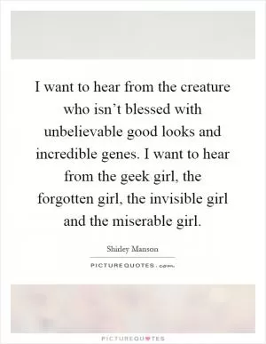 I want to hear from the creature who isn’t blessed with unbelievable good looks and incredible genes. I want to hear from the geek girl, the forgotten girl, the invisible girl and the miserable girl Picture Quote #1