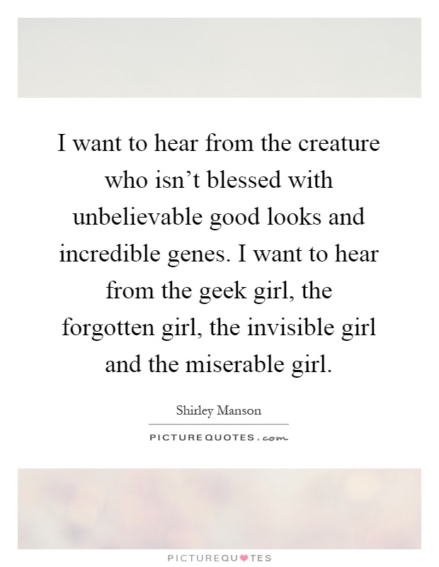 I want to hear from the creature who isn't blessed with unbelievable good looks and incredible genes. I want to hear from the geek girl, the forgotten girl, the invisible girl and the miserable girl Picture Quote #1