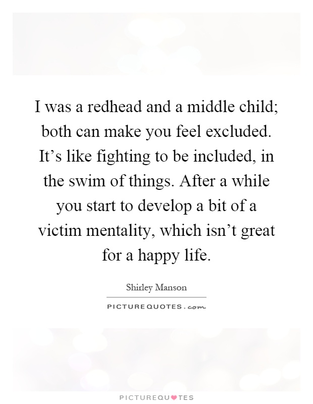 I was a redhead and a middle child; both can make you feel excluded. It's like fighting to be included, in the swim of things. After a while you start to develop a bit of a victim mentality, which isn't great for a happy life Picture Quote #1
