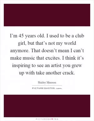 I’m 45 years old. I used to be a club girl, but that’s not my world anymore. That doesn’t mean I can’t make music that excites. I think it’s inspiring to see an artist you grew up with take another crack Picture Quote #1
