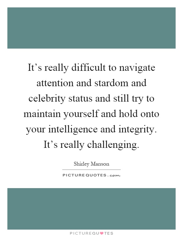 It's really difficult to navigate attention and stardom and celebrity status and still try to maintain yourself and hold onto your intelligence and integrity. It's really challenging Picture Quote #1