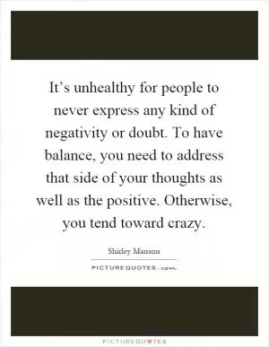 It’s unhealthy for people to never express any kind of negativity or doubt. To have balance, you need to address that side of your thoughts as well as the positive. Otherwise, you tend toward crazy Picture Quote #1