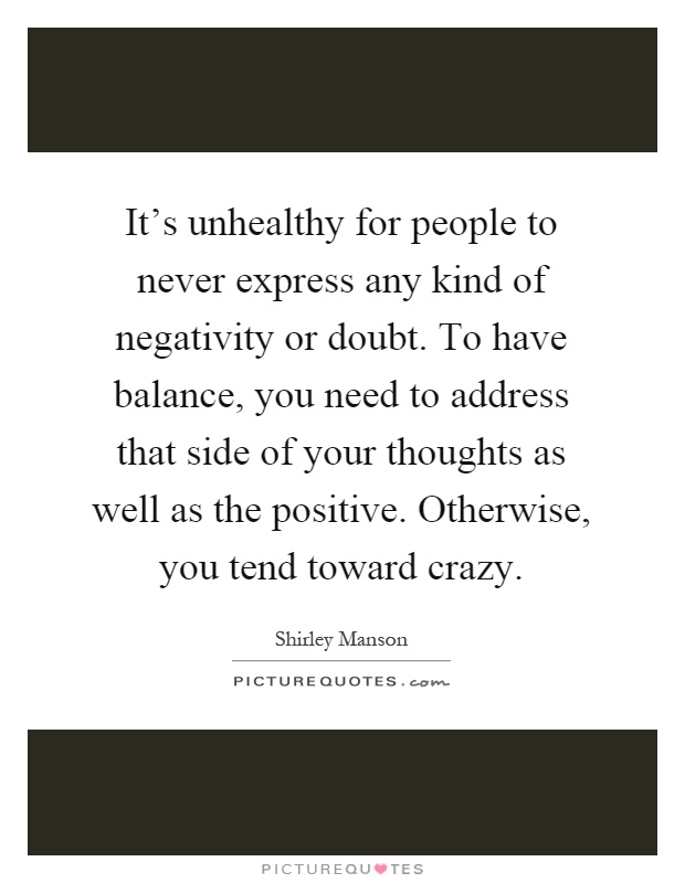 It's unhealthy for people to never express any kind of negativity or doubt. To have balance, you need to address that side of your thoughts as well as the positive. Otherwise, you tend toward crazy Picture Quote #1
