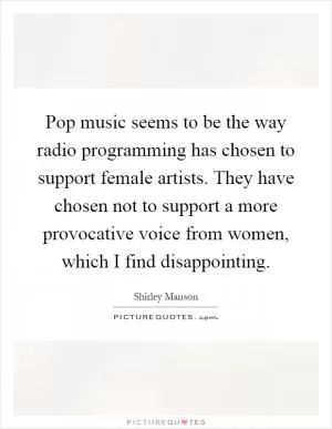 Pop music seems to be the way radio programming has chosen to support female artists. They have chosen not to support a more provocative voice from women, which I find disappointing Picture Quote #1