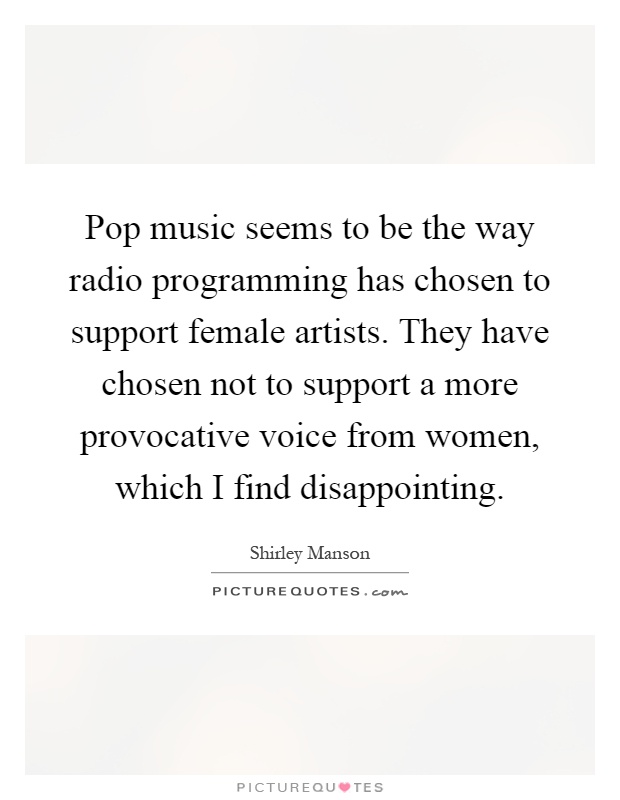 Pop music seems to be the way radio programming has chosen to support female artists. They have chosen not to support a more provocative voice from women, which I find disappointing Picture Quote #1