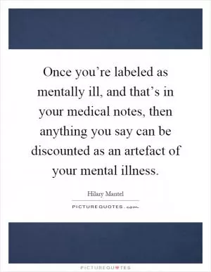 Once you’re labeled as mentally ill, and that’s in your medical notes, then anything you say can be discounted as an artefact of your mental illness Picture Quote #1