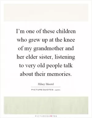 I’m one of these children who grew up at the knee of my grandmother and her elder sister, listening to very old people talk about their memories Picture Quote #1