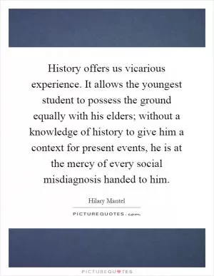 History offers us vicarious experience. It allows the youngest student to possess the ground equally with his elders; without a knowledge of history to give him a context for present events, he is at the mercy of every social misdiagnosis handed to him Picture Quote #1