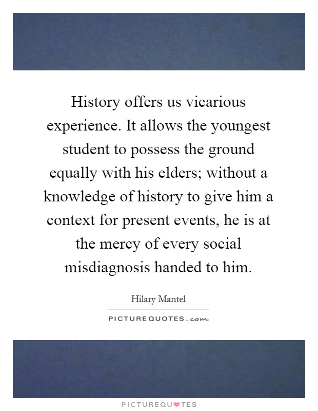 History offers us vicarious experience. It allows the youngest student to possess the ground equally with his elders; without a knowledge of history to give him a context for present events, he is at the mercy of every social misdiagnosis handed to him Picture Quote #1