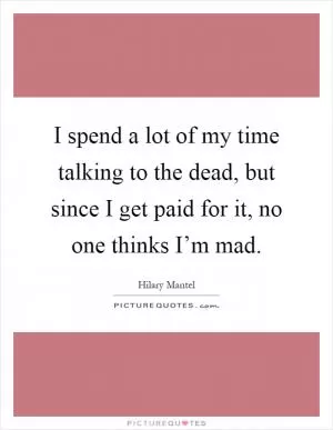I spend a lot of my time talking to the dead, but since I get paid for it, no one thinks I’m mad Picture Quote #1
