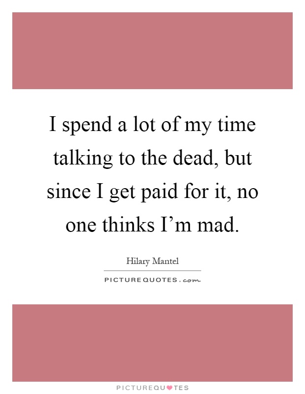 I spend a lot of my time talking to the dead, but since I get paid for it, no one thinks I'm mad Picture Quote #1